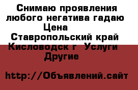 Снимаю проявления любого негатива,гадаю. › Цена ­ 600 - Ставропольский край, Кисловодск г. Услуги » Другие   